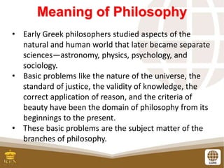 Meaning of Philosophy
• Early Greek philosophers studied aspects of the
natural and human world that later became separate
sciences—astronomy, physics, psychology, and
sociology.
• Basic problems like the nature of the universe, the
standard of justice, the validity of knowledge, the
correct application of reason, and the criteria of
beauty have been the domain of philosophy from its
beginnings to the present.
• These basic problems are the subject matter of the
branches of philosophy.
 