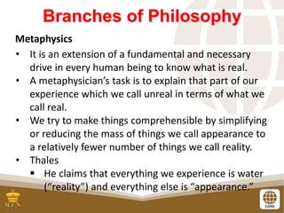 Branches of Philosophy
Metaphysics
• It is an extension of a fundamental and necessary
drive in every human being to know what is real.
• A metaphysician’s task is to explain that part of our
experience which we call unreal in terms of what we
call real.
• We try to make things comprehensible by simplifying
or reducing the mass of things we call appearance to
a relatively fewer number of things we call reality.
• Thales
 He claims that everything we experience is water
(“reality”) and everything else is “appearance.”
 