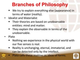 Branches of Philosophy
 We try to explain everything else (appearance) in
terms of water (reality).
• Idealist and Materialist
 Their theories are based on unobservable
entities: mind and matter.
 They explain the observable in terms of the
unobservable.
• Plato
 Nothing we experience in the physical world with
our five senses is real.
 Reality is unchanging, eternal, immaterial, and
can be detected only by the intellect.
 Plato calls these realities as ideas of forms.
 