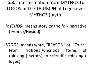 a.3. Transformation from MYTHOS to
LOGOS or the TRIUMPH of Logos over
MYTHOS (myth)
MYTHOS- means story or the folk narrative
( Homer/Hesiod)
LOGOS- means word, “REASON” or “Truth”
From irrational/uncritical forms of
thinking (mythos) to scientific thinking (
logos)
 