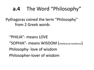 a.4 The Word “Philosophy”
Pythagoras coined the term “Philosophy”
from 2 Greek words
“PHILIA”- means LOVE
“SOPHIA”- means WISDOM (intellectual excellence)
Philosophy- love of wisdom
Philosopher-lover of wisdom
 