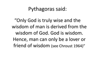 Pythagoras said:
“Only God is truly wise and the
wisdom of man is derived from the
wisdom of God. God is wisdom.
Hence, man can only be a lover or
friend of wisdom (see Chroust 1964)”
 