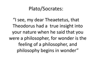 Plato/Socrates:
“I see, my dear Theaetetus, that
Theodorus had a true insight into
your nature when he said that you
were a philosopher, for wonder is the
feeling of a philosopher, and
philosophy begins in wonder”
 