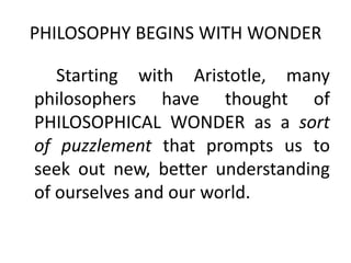 PHILOSOPHY BEGINS WITH WONDER
Starting with Aristotle, many
philosophers have thought of
PHILOSOPHICAL WONDER as a sort
of puzzlement that prompts us to
seek out new, better understanding
of ourselves and our world.
 