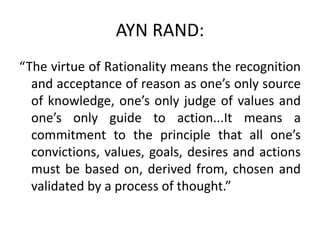 AYN RAND:
“The virtue of Rationality means the recognition
and acceptance of reason as one’s only source
of knowledge, one’s only judge of values and
one’s only guide to action...It means a
commitment to the principle that all one’s
convictions, values, goals, desires and actions
must be based on, derived from, chosen and
validated by a process of thought.”
 