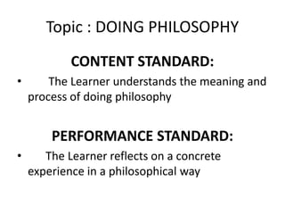 Topic : DOING PHILOSOPHY
CONTENT STANDARD:
• The Learner understands the meaning and
process of doing philosophy
PERFORMANCE STANDARD:
• The Learner reflects on a concrete
experience in a philosophical way
 