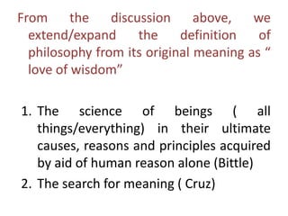 From the discussion above, we
extend/expand the definition of
philosophy from its original meaning as “
love of wisdom”
1. The science of beings ( all
things/everything) in their ultimate
causes, reasons and principles acquired
by aid of human reason alone (Bittle)
2. The search for meaning ( Cruz)
 