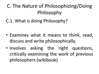 C. The Nature of Philosophizing/Doing
Philosophy
C.1. What is doing Philosophy?
• Examines what it means to think, read,
discuss and write philosophically.
• Involves asking the right questions,
critically examining the work of previous
philosophers (wikibook)
 