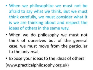 • When we philosophize we must not be
afraid to say what we think. But we must
think carefully, we must consider what it
is we are thinking about and respect the
ideas of others in the same way.
• When we do philosophy we must not
think of ourselves but of the general
case, we must move from the particular
to the universal.
• Expose your ideas to the ideas of others
(www.practicalphilosophy.org.uk)
 