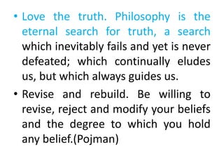 • Love the truth. Philosophy is the
eternal search for truth, a search
which inevitably fails and yet is never
defeated; which continually eludes
us, but which always guides us.
• Revise and rebuild. Be willing to
revise, reject and modify your beliefs
and the degree to which you hold
any belief.(Pojman)
 