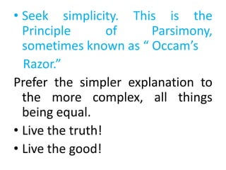 • Seek simplicity. This is the
Principle of Parsimony,
sometimes known as “ Occam’s
Razor.”
Prefer the simpler explanation to
the more complex, all things
being equal.
• Live the truth!
• Live the good!
 