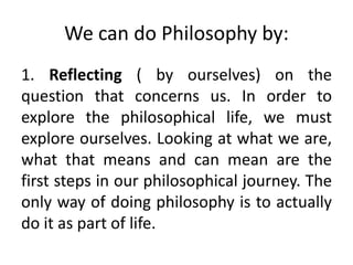 We can do Philosophy by:
1. Reflecting ( by ourselves) on the
question that concerns us. In order to
explore the philosophical life, we must
explore ourselves. Looking at what we are,
what that means and can mean are the
first steps in our philosophical journey. The
only way of doing philosophy is to actually
do it as part of life.
 