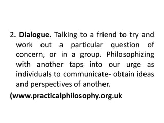 2. Dialogue. Talking to a friend to try and
work out a particular question of
concern, or in a group. Philosophizing
with another taps into our urge as
individuals to communicate- obtain ideas
and perspectives of another.
(www.practicalphilosophy.org.uk
 