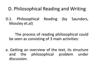 D. Philosophical Reading and Writing
D.1. Philosophical Reading (by Saunders,
Mossley et.al)
The process of reading philosophical could
be seen as consisting of 3 main activities:
a. Getting an overview of the text, its structure
and the philosophical problem under
discussion.
 
