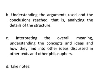 b. Understanding the arguments used and the
conclusions reached, that is, analyzing the
details of the structure.
c. Interpreting the overall meaning,
understanding the concepts and ideas and
how they find into other ideas discussed in
other texts and other philosophers.
d. Take notes.
 