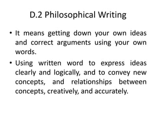 D.2 Philosophical Writing
• It means getting down your own ideas
and correct arguments using your own
words.
• Using written word to express ideas
clearly and logically, and to convey new
concepts, and relationships between
concepts, creatively, and accurately.
 