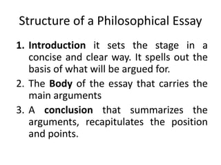 Structure of a Philosophical Essay
1. Introduction it sets the stage in a
concise and clear way. It spells out the
basis of what will be argued for.
2. The Body of the essay that carries the
main arguments
3. A conclusion that summarizes the
arguments, recapitulates the position
and points.
 