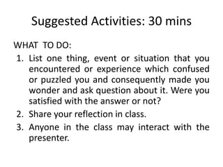Suggested Activities: 30 mins
WHAT TO DO:
1. List one thing, event or situation that you
encountered or experience which confused
or puzzled you and consequently made you
wonder and ask question about it. Were you
satisfied with the answer or not?
2. Share your reflection in class.
3. Anyone in the class may interact with the
presenter.
 