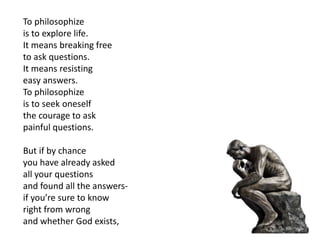 To philosophize
is to explore life.
It means breaking free
to ask questions.
It means resisting
easy answers.
To philosophize
is to seek oneself
the courage to ask
painful questions.
But if by chance
you have already asked
all your questions
and found all the answers-
if you’re sure to know
right from wrong
and whether God exists,
 