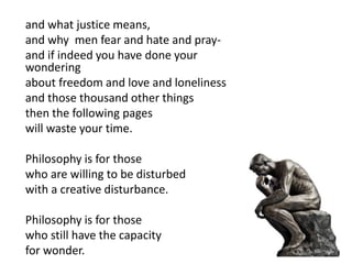 and what justice means,
and why men fear and hate and pray-
and if indeed you have done your
wondering
about freedom and love and loneliness
and those thousand other things
then the following pages
will waste your time.
Philosophy is for those
who are willing to be disturbed
with a creative disturbance.
Philosophy is for those
who still have the capacity
for wonder.
 
