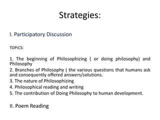 Strategies:
I. Participatory Discussion
TOPICS:
1. The beginning of Philosophizing ( or doing philosophy) and
Philosophy
2. Branches of Philosophy ( the various questions that humans ask
and consequently offered answers/solutions.
3. The nature of Philosophizing
4. Philosophical reading and writing
5. The contribution of Doing Philosophy to human development.
II. Poem Reading
 