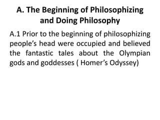 A. The Beginning of Philosophizing
and Doing Philosophy
A.1 Prior to the beginning of philosophizing
people’s head were occupied and believed
the fantastic tales about the Olympian
gods and goddesses ( Homer’s Odyssey)
 