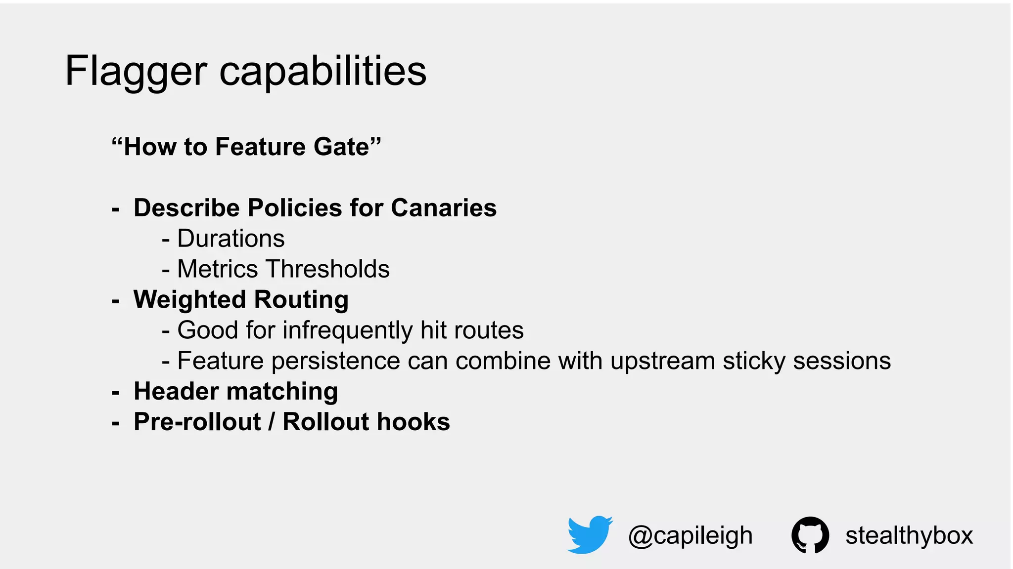 “How to Feature Gate”
- Describe Policies for Canaries
- Durations
- Metrics Thresholds
- Weighted Routing
- Good for infrequently hit routes
- Feature persistence can combine with upstream sticky sessions
- Header matching
- Pre-rollout / Rollout hooks
@capileigh stealthybox
Flagger capabilities
 