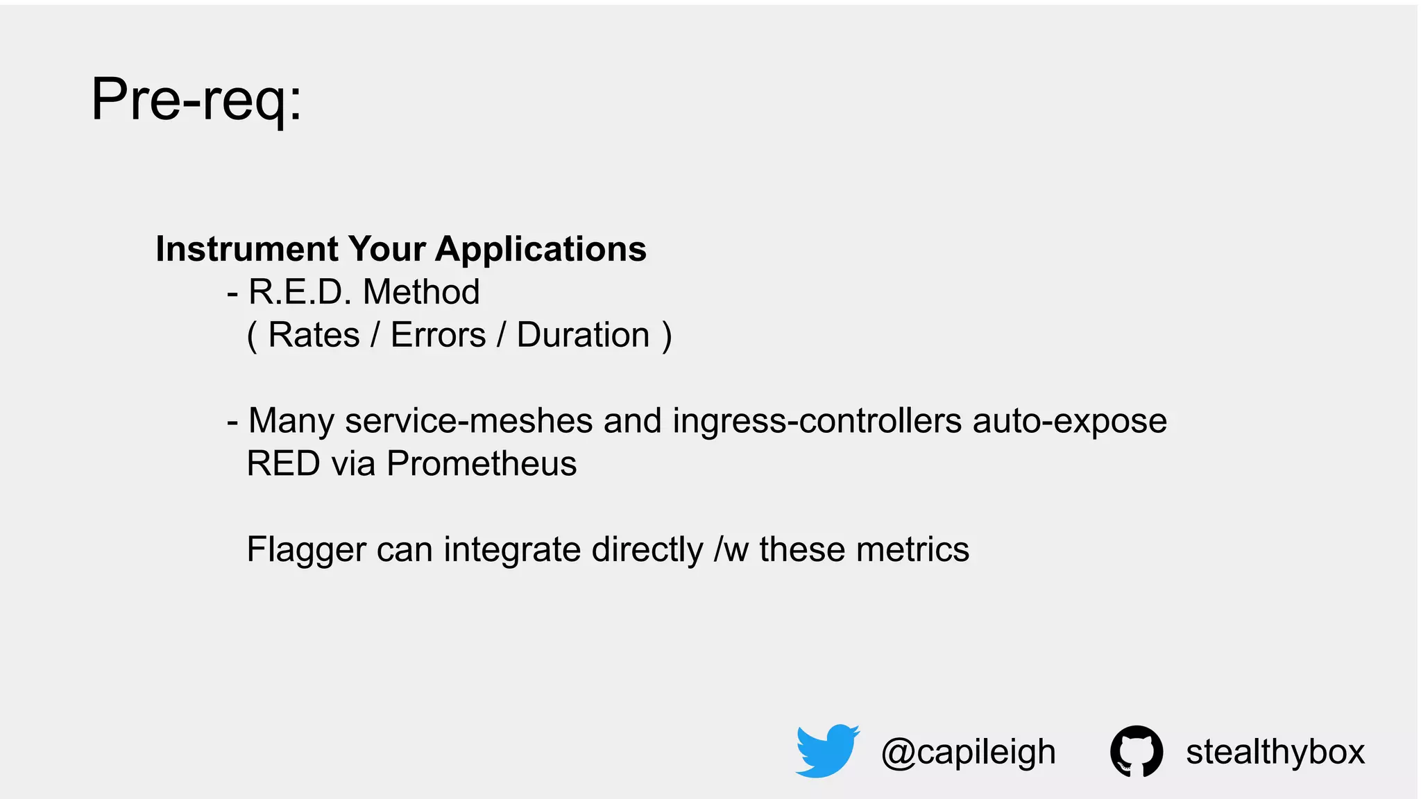 Instrument Your Applications
- R.E.D. Method
( Rates / Errors / Duration )
- Many service-meshes and ingress-controllers auto-expose
RED via Prometheus
Flagger can integrate directly /w these metrics
@capileigh stealthybox
Pre-req:
 
