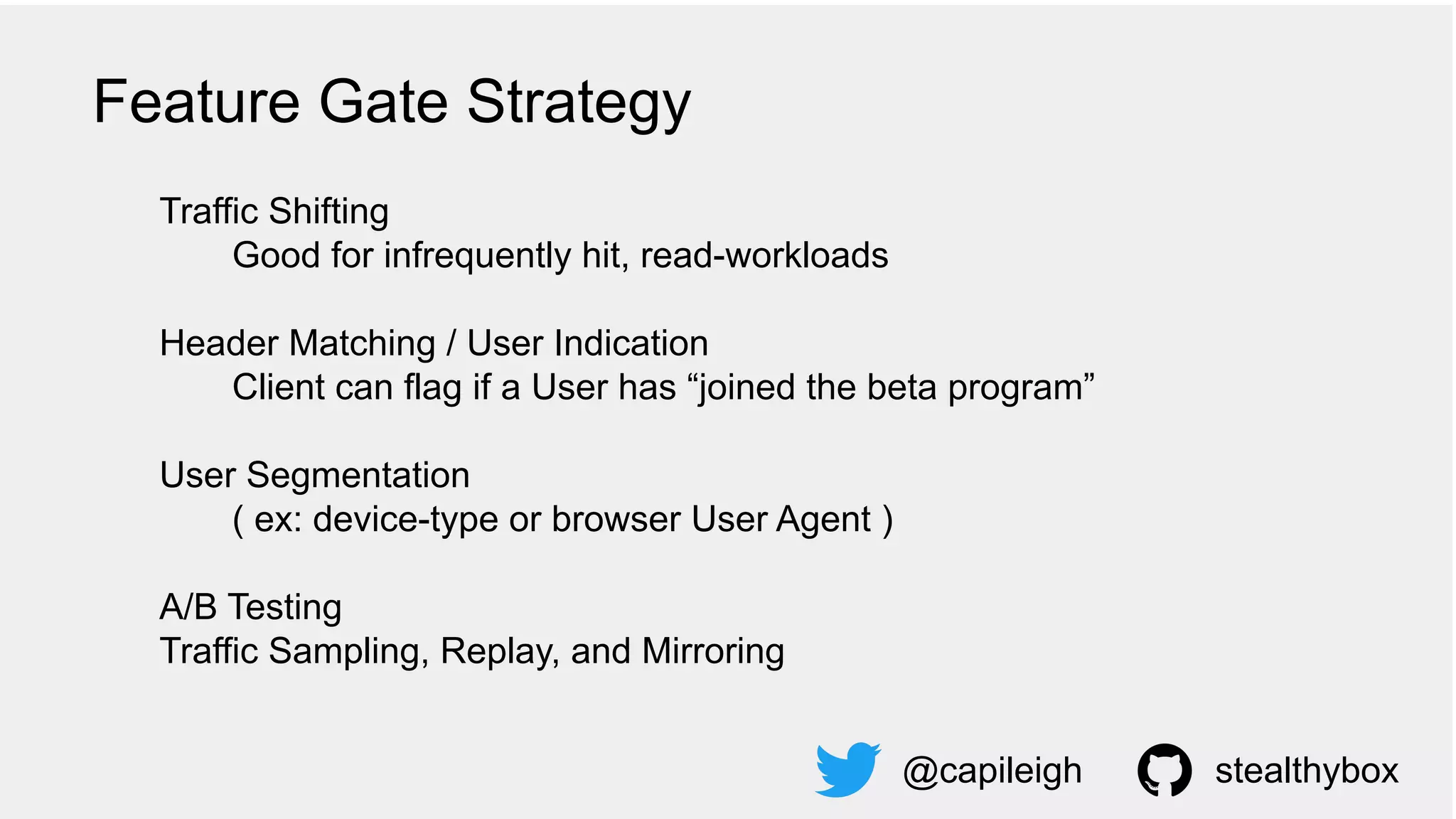 Traffic Shifting
Good for infrequently hit, read-workloads
Header Matching / User Indication
Client can flag if a User has “joined the beta program”
User Segmentation
( ex: device-type or browser User Agent )
A/B Testing
Traffic Sampling, Replay, and Mirroring
@capileigh stealthybox
Feature Gate Strategy
 
