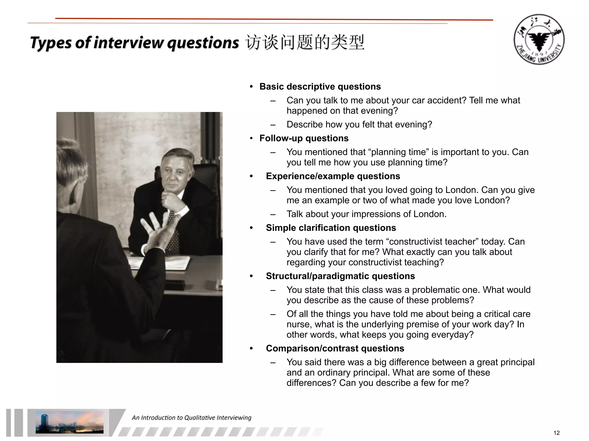 An	
  Introduc+on	
  to	
  Qualita+ve	
  Interviewing
12
• Basic descriptive questions
– Can you talk to me about your car accident? Tell me what
happened on that evening?
– Describe how you felt that evening?
• Follow-up questions
– You mentioned that “planning time” is important to you. Can
you tell me how you use planning time?
• Experience/example questions
– You mentioned that you loved going to London. Can you give
me an example or two of what made you love London?
– Talk about your impressions of London.
• Simple clarification questions
– You have used the term “constructivist teacher” today. Can
you clarify that for me? What exactly can you talk about
regarding your constructivist teaching?
• Structural/paradigmatic questions
– You state that this class was a problematic one. What would
you describe as the cause of these problems?
– Of all the things you have told me about being a critical care
nurse, what is the underlying premise of your work day? In
other words, what keeps you going everyday?
• Comparison/contrast questions
– You said there was a big difference between a great principal
and an ordinary principal. What are some of these
differences? Can you describe a few for me?
Types of interview questions 访谈问题的类型
 