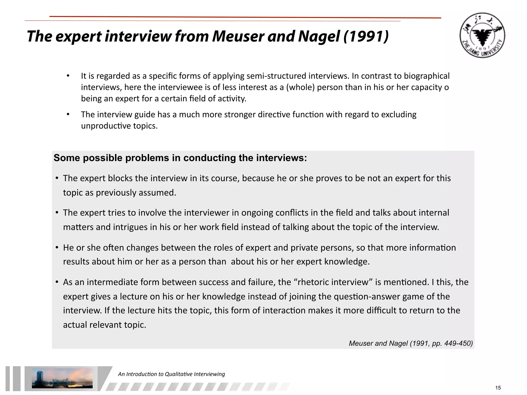 An	
  Introduc+on	
  to	
  Qualita+ve	
  Interviewing
15
• It	
  is	
  regarded	
  as	
  a	
  speciﬁc	
  forms	
  of	
  applying	
  semi-­‐structured	
  interviews.	
  In	
  contrast	
  to	
  biographical	
  
interviews,	
  here	
  the	
  interviewee	
  is	
  of	
  less	
  interest	
  as	
  a	
  (whole)	
  person	
  than	
  in	
  his	
  or	
  her	
  capacity	
  o	
  
being	
  an	
  expert	
  for	
  a	
  certain	
  ﬁeld	
  of	
  ac1vity.
• The	
  interview	
  guide	
  has	
  a	
  much	
  more	
  stronger	
  direc1ve	
  func1on	
  with	
  regard	
  to	
  excluding	
  
unproduc1ve	
  topics.
Some possible problems in conducting the interviews:
• The	
  expert	
  blocks	
  the	
  interview	
  in	
  its	
  course,	
  because	
  he	
  or	
  she	
  proves	
  to	
  be	
  not	
  an	
  expert	
  for	
  this	
  
topic	
  as	
  previously	
  assumed.
• The	
  expert	
  tries	
  to	
  involve	
  the	
  interviewer	
  in	
  ongoing	
  conﬂicts	
  in	
  the	
  ﬁeld	
  and	
  talks	
  about	
  internal	
  
maLers	
  and	
  intrigues	
  in	
  his	
  or	
  her	
  work	
  ﬁeld	
  instead	
  of	
  talking	
  about	
  the	
  topic	
  of	
  the	
  interview.
• He	
  or	
  she	
  oMen	
  changes	
  between	
  the	
  roles	
  of	
  expert	
  and	
  private	
  persons,	
  so	
  that	
  more	
  informa1on	
  
results	
  about	
  him	
  or	
  her	
  as	
  a	
  person	
  than	
  	
  about	
  his	
  or	
  her	
  expert	
  knowledge.
• As	
  an	
  intermediate	
  form	
  between	
  success	
  and	
  failure,	
  the	
  “rhetoric	
  interview”	
  is	
  men1oned.	
  I	
  this,	
  the	
  
expert	
  gives	
  a	
  lecture	
  on	
  his	
  or	
  her	
  knowledge	
  instead	
  of	
  joining	
  the	
  ques1on-­‐answer	
  game	
  of	
  the	
  
interview.	
  If	
  the	
  lecture	
  hits	
  the	
  topic,	
  this	
  form	
  of	
  interac1on	
  makes	
  it	
  more	
  diﬃcult	
  to	
  return	
  to	
  the	
  
actual	
  relevant	
  topic.
Meuser and Nagel (1991, pp. 449-450)
The expert interview from Meuser and Nagel (1991)
 