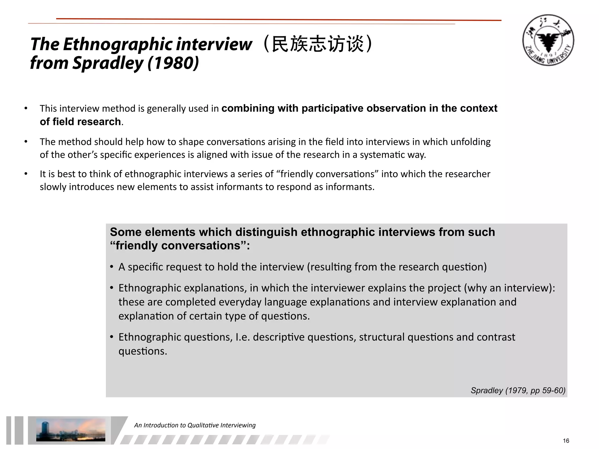 An	
  Introduc+on	
  to	
  Qualita+ve	
  Interviewing
16
• This	
  interview	
  method	
  is	
  generally	
  used	
  in	
  combining with participative observation in the context
of field research.
• The	
  method	
  should	
  help	
  how	
  to	
  shape	
  conversa1ons	
  arising	
  in	
  the	
  ﬁeld	
  into	
  interviews	
  in	
  which	
  unfolding	
  
of	
  the	
  other’s	
  speciﬁc	
  experiences	
  is	
  aligned	
  with	
  issue	
  of	
  the	
  research	
  in	
  a	
  systema1c	
  way.
• It	
  is	
  best	
  to	
  think	
  of	
  ethnographic	
  interviews	
  a	
  series	
  of	
  “friendly	
  conversa1ons”	
  into	
  which	
  the	
  researcher	
  
slowly	
  introduces	
  new	
  elements	
  to	
  assist	
  informants	
  to	
  respond	
  as	
  informants.
Some elements which distinguish ethnographic interviews from such
“friendly conversations”:
• A	
  speciﬁc	
  request	
  to	
  hold	
  the	
  interview	
  (resul1ng	
  from	
  the	
  research	
  ques1on)
• Ethnographic	
  explana1ons,	
  in	
  which	
  the	
  interviewer	
  explains	
  the	
  project	
  (why	
  an	
  interview):	
  
these	
  are	
  completed	
  everyday	
  language	
  explana1ons	
  and	
  interview	
  explana1on	
  and	
  
explana1on	
  of	
  certain	
  type	
  of	
  ques1ons.
• Ethnographic	
  ques1ons,	
  I.e.	
  descrip1ve	
  ques1ons,	
  structural	
  ques1ons	
  and	
  contrast	
  
ques1ons.
Spradley (1979, pp 59-60)
The Ethnographic interview（民族志访谈）
from Spradley (1980)
 