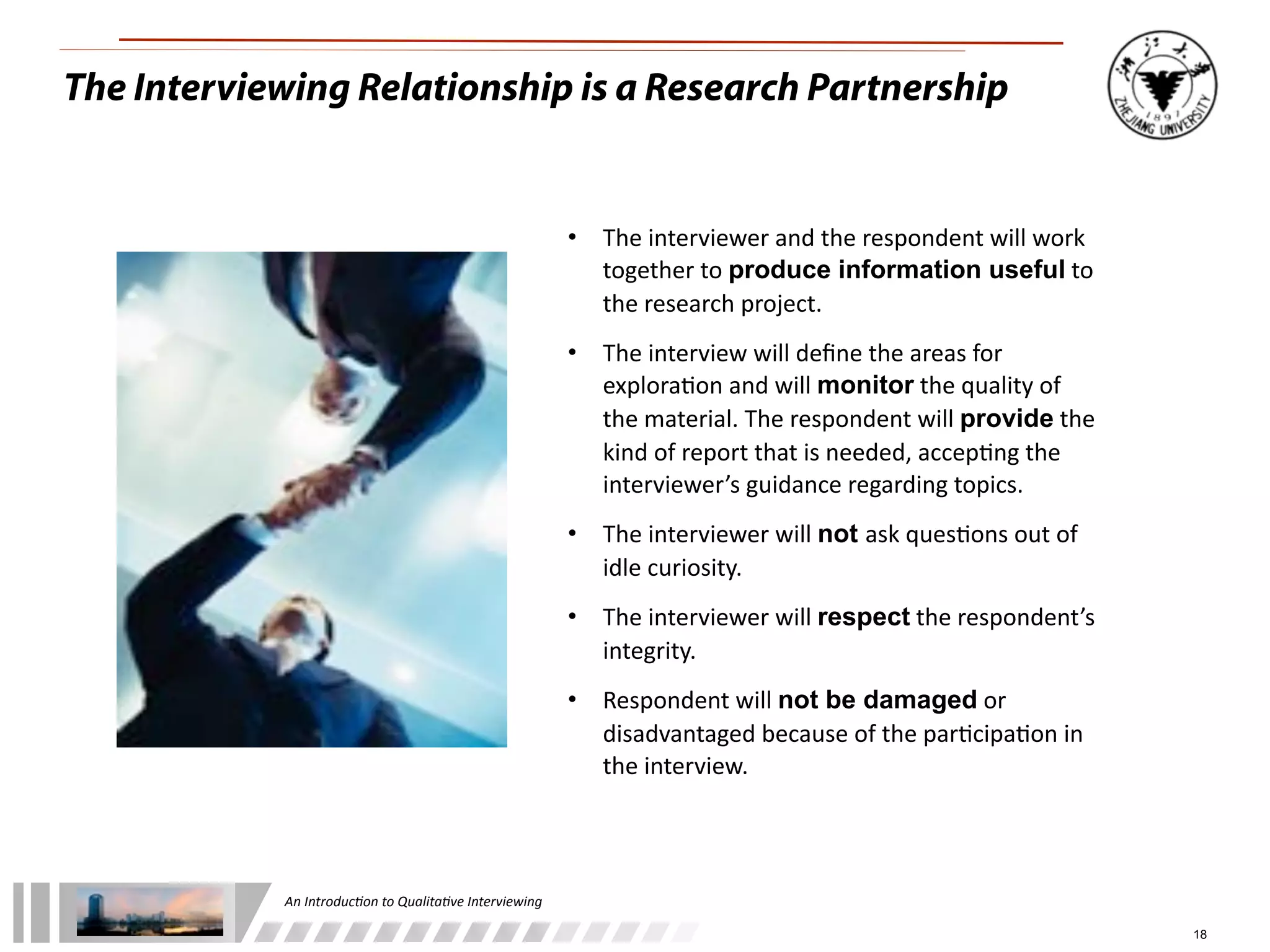 An	
  Introduc+on	
  to	
  Qualita+ve	
  Interviewing
18
The Interviewing Relationship is a Research Partnership
• The	
  interviewer	
  and	
  the	
  respondent	
  will	
  work	
  
together	
  to	
  produce information useful	
  to	
  
the	
  research	
  project.
• The	
  interview	
  will	
  deﬁne	
  the	
  areas	
  for	
  
explora9on	
  and	
  will	
  monitor	
  the	
  quality	
  of	
  
the	
  material.	
  The	
  respondent	
  will	
  provide	
  the	
  
kind	
  of	
  report	
  that	
  is	
  needed,	
  accep9ng	
  the	
  
interviewer’s	
  guidance	
  regarding	
  topics.
• The	
  interviewer	
  will	
  not ask	
  ques9ons	
  out	
  of	
  
idle	
  curiosity.
• The	
  interviewer	
  will	
  respect	
  the	
  respondent’s	
  
integrity.
• Respondent	
  will	
  not be damaged	
  or	
  
disadvantaged	
  because	
  of	
  the	
  par9cipa9on	
  in	
  
the	
  interview.	
  
 