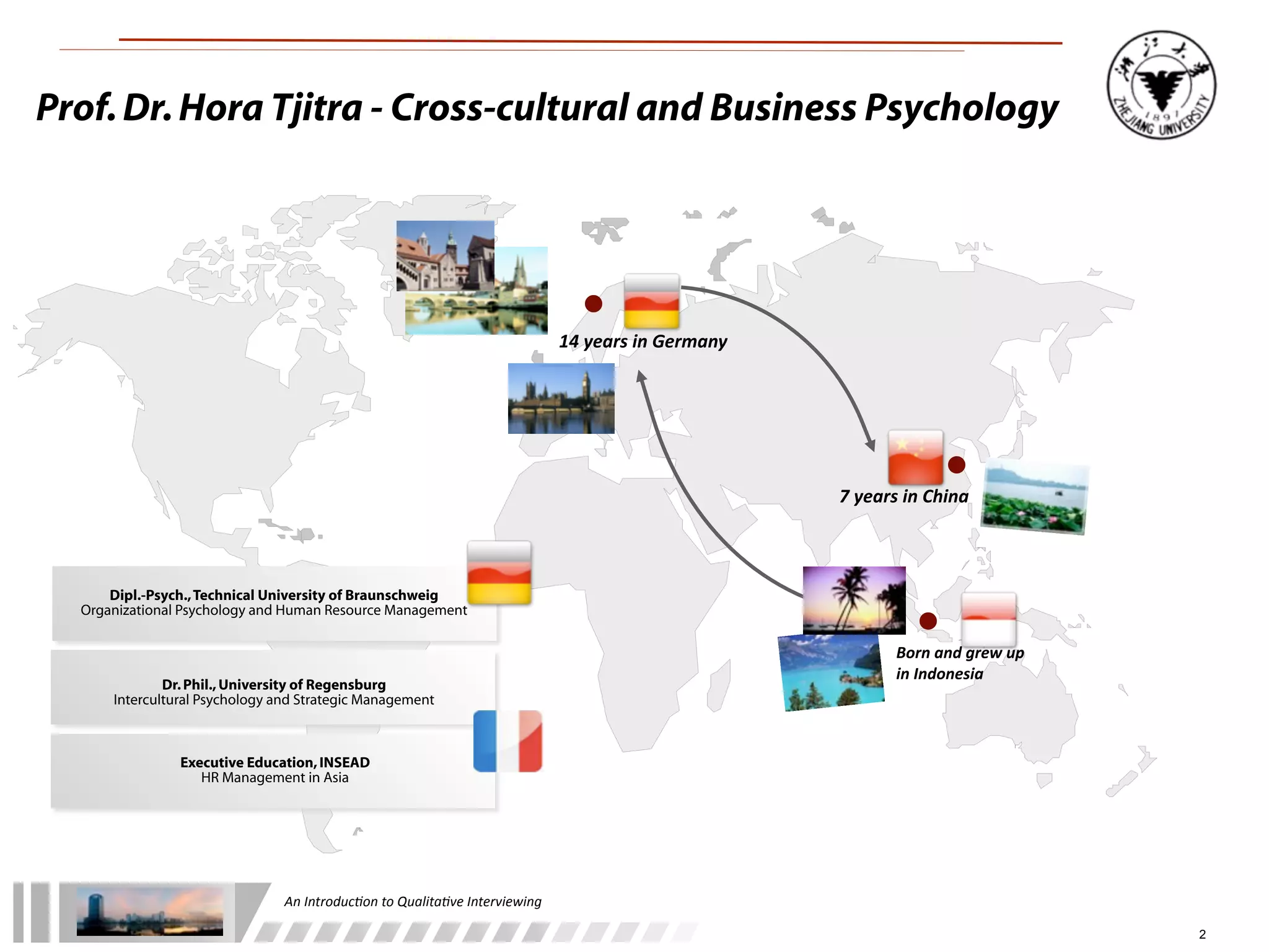 An	
  Introduc+on	
  to	
  Qualita+ve	
  Interviewing
2
14	
  years	
  in	
  Germany
7	
  years	
  in	
  China
Born	
  and	
  grew	
  up	
  
in	
  Indonesia
Prof.Dr.Hora Tjitra - Cross-cultural and Business Psychology
Dipl.-Psych.,Technical University of Braunschweig
Organizational Psychology and Human Resource Management
Dr.Phil.,University of Regensburg
Intercultural Psychology and Strategic Management
Executive Education,INSEAD
HR Management in Asia
 