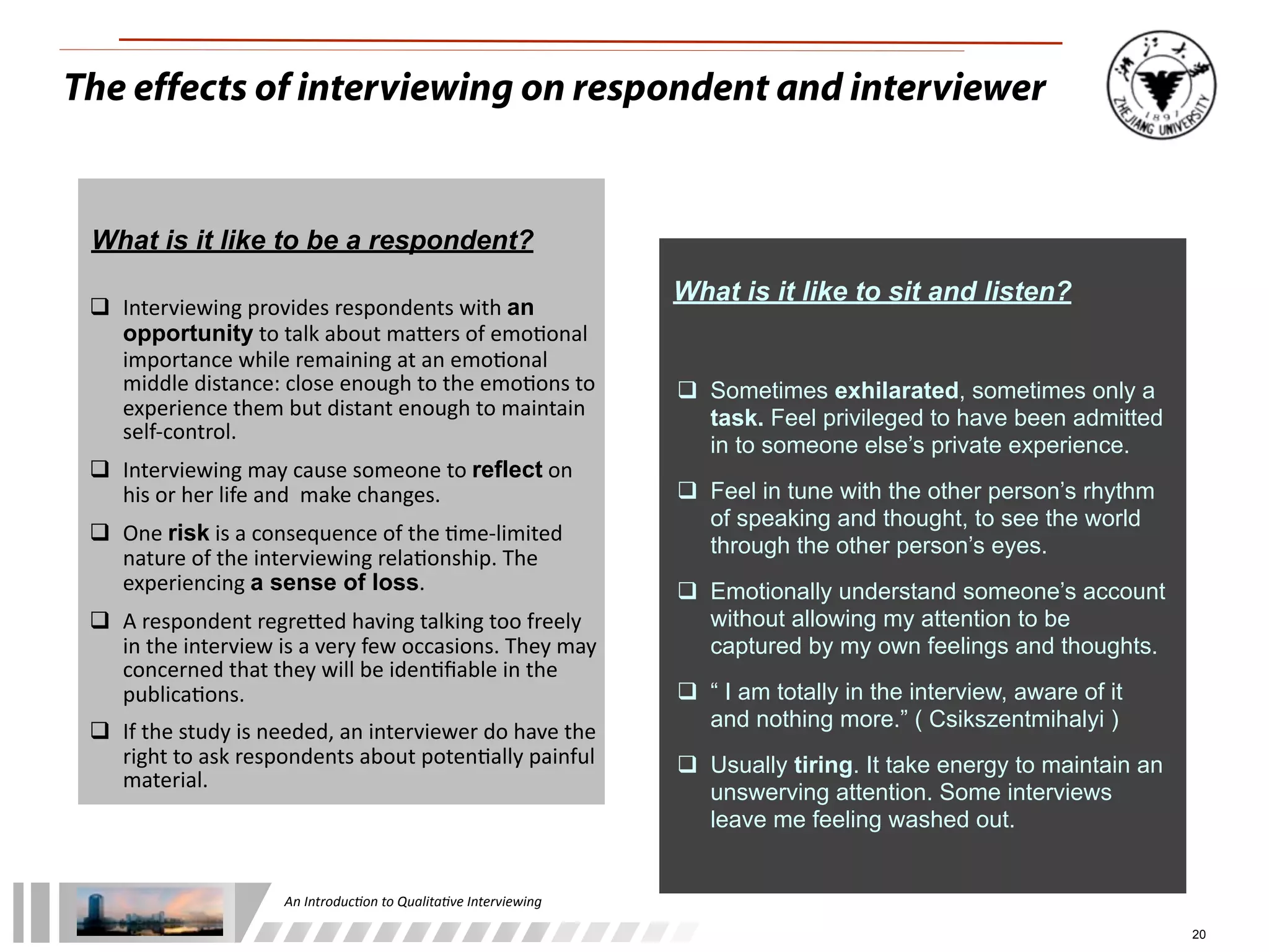 An	
  Introduc+on	
  to	
  Qualita+ve	
  Interviewing
20
The effects of interviewing on respondent and interviewer
What is it like to be a respondent?
	
  	
  	
  	
  	
  	
  
 Interviewing	
  provides	
  respondents	
  with	
  an
opportunity	
  to	
  talk	
  about	
  maLers	
  of	
  emo1onal	
  
importance	
  while	
  remaining	
  at	
  an	
  emo1onal	
  
middle	
  distance:	
  close	
  enough	
  to	
  the	
  emo1ons	
  to	
  
experience	
  them	
  but	
  distant	
  enough	
  to	
  maintain	
  
self-­‐control.	
  
 Interviewing	
  may	
  cause	
  someone	
  to	
  reflect	
  on	
  
his	
  or	
  her	
  life	
  and	
  	
  make	
  changes.
 One	
  risk	
  is	
  a	
  consequence	
  of	
  the	
  1me-­‐limited	
  
nature	
  of	
  the	
  interviewing	
  rela1onship.	
  The	
  
experiencing	
  a sense of loss.
 A	
  respondent	
  regreLed	
  having	
  talking	
  too	
  freely	
  
in	
  the	
  interview	
  is	
  a	
  very	
  few	
  occasions.	
  They	
  may	
  
concerned	
  that	
  they	
  will	
  be	
  iden1ﬁable	
  in	
  the	
  
publica1ons.	
  
 If	
  the	
  study	
  is	
  needed,	
  an	
  interviewer	
  do	
  have	
  the	
  
right	
  to	
  ask	
  respondents	
  about	
  poten1ally	
  painful	
  
material.
What is it like to sit and listen?
 Sometimes exhilarated, sometimes only a
task. Feel privileged to have been admitted
in to someone else’s private experience.
 Feel in tune with the other person’s rhythm
of speaking and thought, to see the world
through the other person’s eyes.
 Emotionally understand someone’s account
without allowing my attention to be
captured by my own feelings and thoughts.
 “ I am totally in the interview, aware of it
and nothing more.” ( Csikszentmihalyi )
 Usually tiring. It take energy to maintain an
unswerving attention. Some interviews
leave me feeling washed out.
 