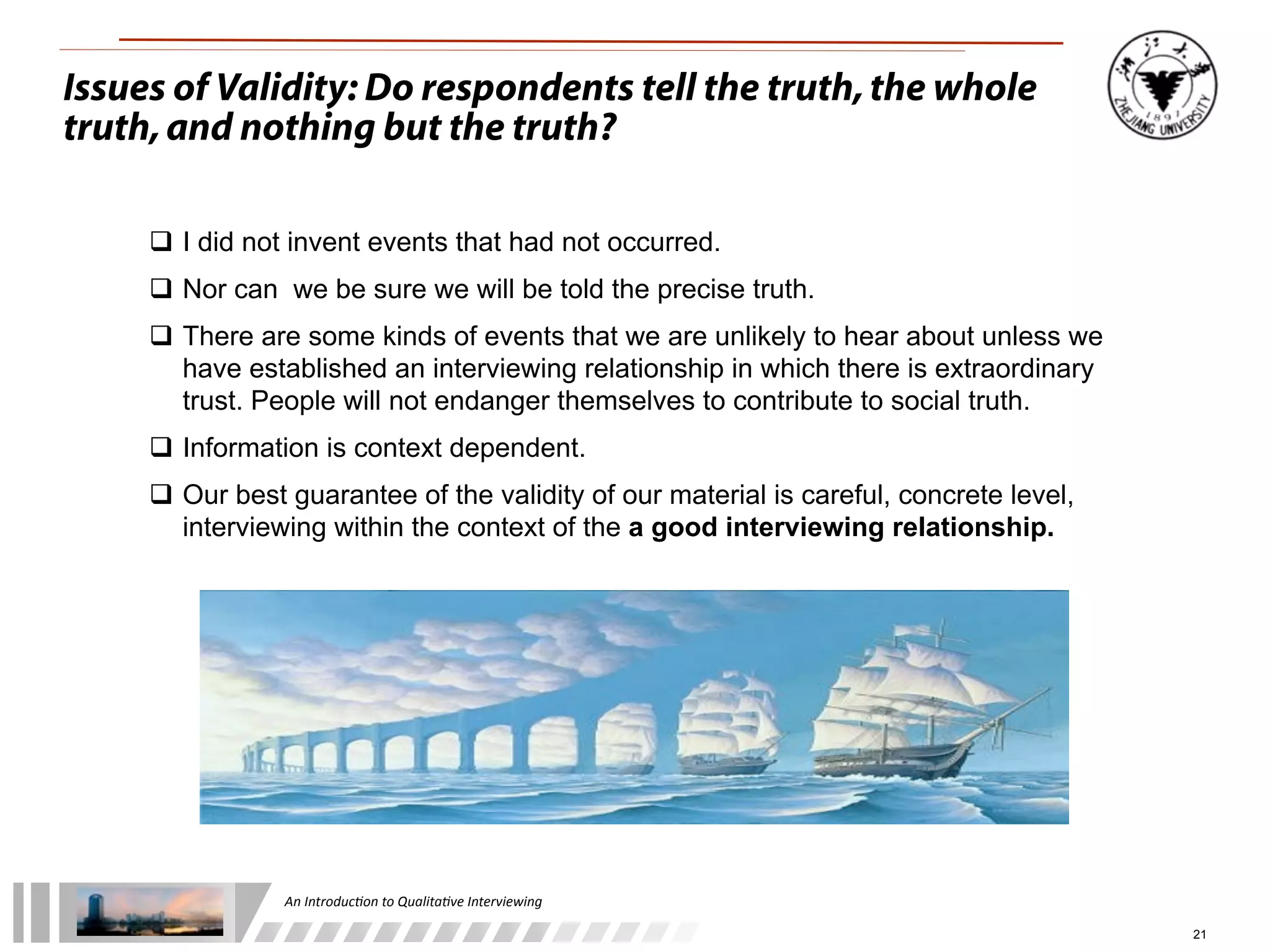 An	
  Introduc+on	
  to	
  Qualita+ve	
  Interviewing
21
Issues of Validity: Do respondents tell the truth,the whole
truth,and nothing but the truth?
 I did not invent events that had not occurred.
 Nor can we be sure we will be told the precise truth.
 There are some kinds of events that we are unlikely to hear about unless we
have established an interviewing relationship in which there is extraordinary
trust. People will not endanger themselves to contribute to social truth.
 Information is context dependent.
 Our best guarantee of the validity of our material is careful, concrete level,
interviewing within the context of the a good interviewing relationship.
 