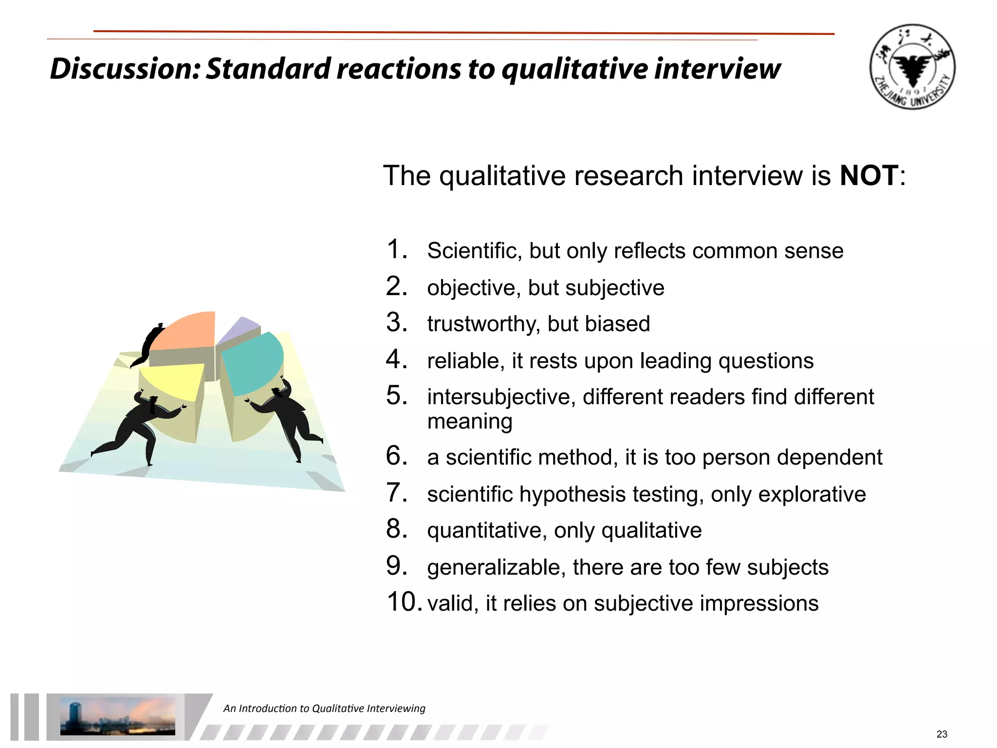 An	
  Introduc+on	
  to	
  Qualita+ve	
  Interviewing
23
The qualitative research interview is NOT:
1. Scientific, but only reflects common sense
2. objective, but subjective
3. trustworthy, but biased
4. reliable, it rests upon leading questions
5. intersubjective, different readers find different
meaning
6. a scientific method, it is too person dependent
7. scientific hypothesis testing, only explorative
8. quantitative, only qualitative
9. generalizable, there are too few subjects
10.valid, it relies on subjective impressions
Discussion: Standard reactions to qualitative interview
 