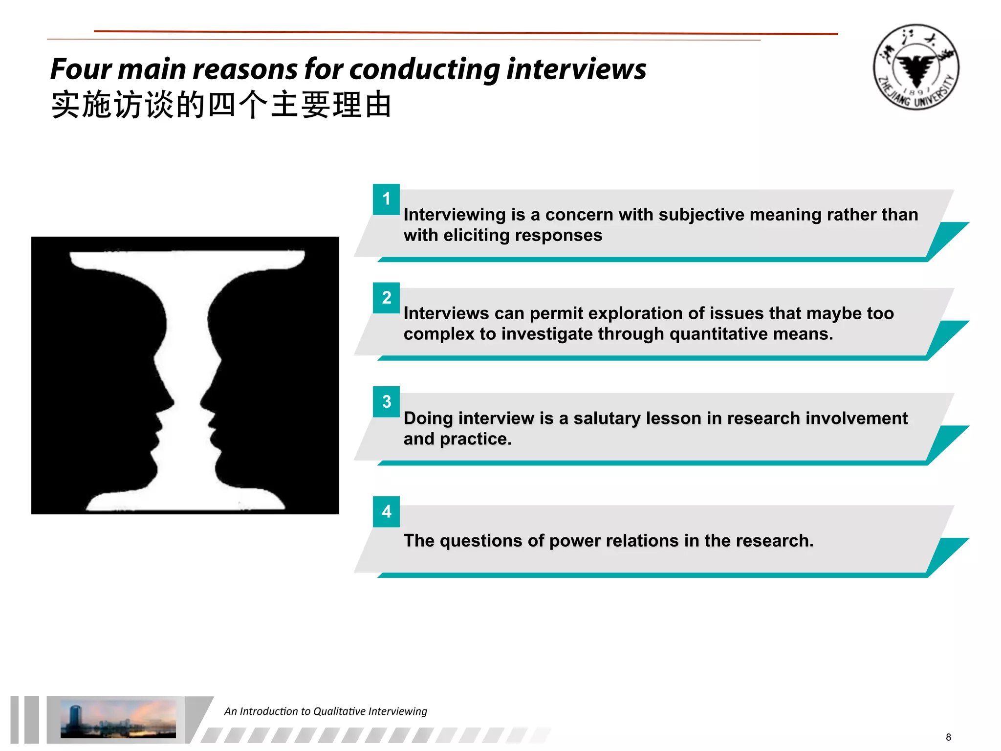 An	
  Introduc+on	
  to	
  Qualita+ve	
  Interviewing
8
Interviewing is a concern with subjective meaning rather than
with eliciting responses
Interviews can permit exploration of issues that maybe too
complex to investigate through quantitative means.
Doing interview is a salutary lesson in research involvement
and practice.
The questions of power relations in the research.
1
2
3
4
Four main reasons for conducting interviews
实施访谈的四个主要理由
 