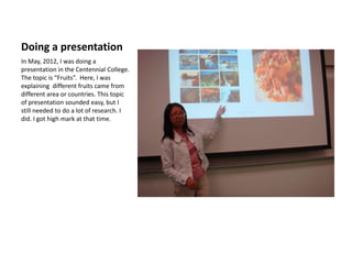 Doing a presentation
In May, 2012, I was doing a
presentation in the Centennial College.
The topic is “Fruits”. Here, I was
explaining different fruits came from
different area or countries. This topic
of presentation sounded easy, but I
still needed to do a lot of research. I
did. I got high mark at that time.
 