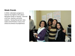 Made friends
In 2010, I attended a program to
improve my English in the Labour
Education Center in Toronto. I learned
a lot from teachers and other
students. During that period, I also
made a lot of friends. It was a nice
chance to enhance my experience.
 