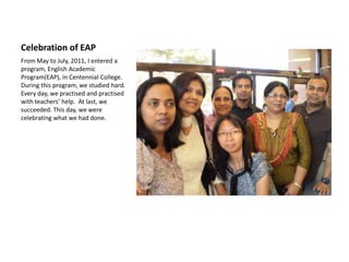 Celebration of EAP
From May to July, 2011, I entered a
program, English Academic
Program(EAP), in Centennial College.
During this program, we studied hard.
Every day, we practised and practised
with teachers’ help. At last, we
succeeded. This day, we were
celebrating what we had done.
 