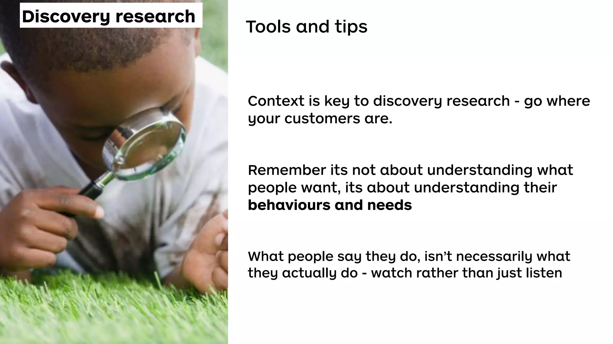 Tools and tips
Context is key to discovery research - go where
your customers are.
Remember its not about understanding what
people want, its about understanding their
behaviours and needs
What people say they do, isn’t necessarily what
they actually do - watch rather than just listen
Discovery research
 