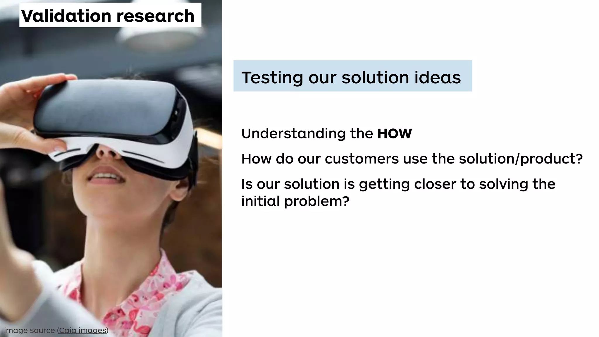 Testing our solution ideas
Understanding the HOW
How do our customers use the solution/product?
Is our solution is getting closer to solving the
initial problem?
Validation research
image source (Caia images)
 
