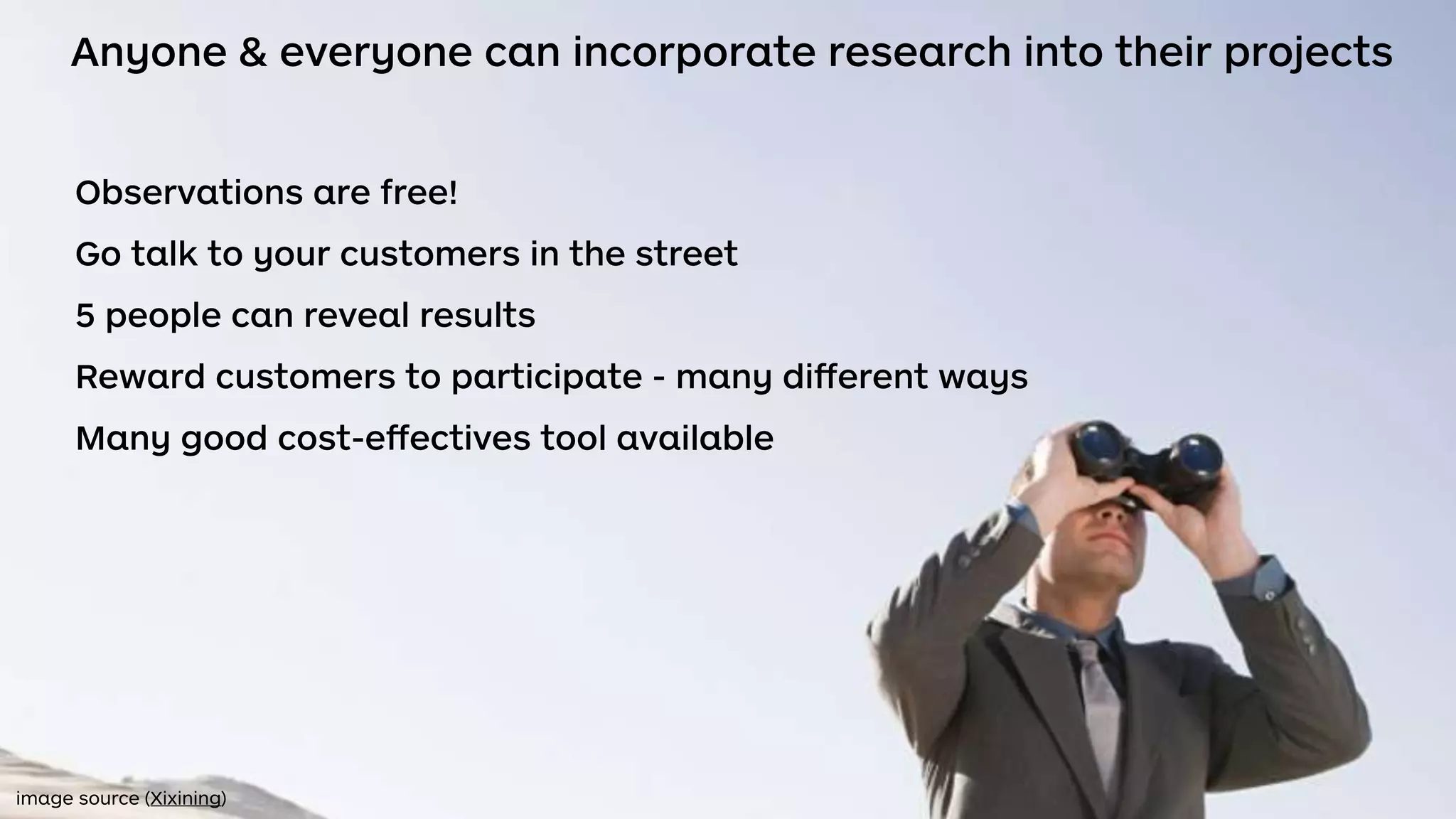 Anyone & everyone can incorporate research into their projects
Observations are free!
Go talk to your customers in the street
5 people can reveal results
Reward customers to participate - many diﬀerent ways
Many good cost-eﬀectives tool available
image source (Xixining)
 