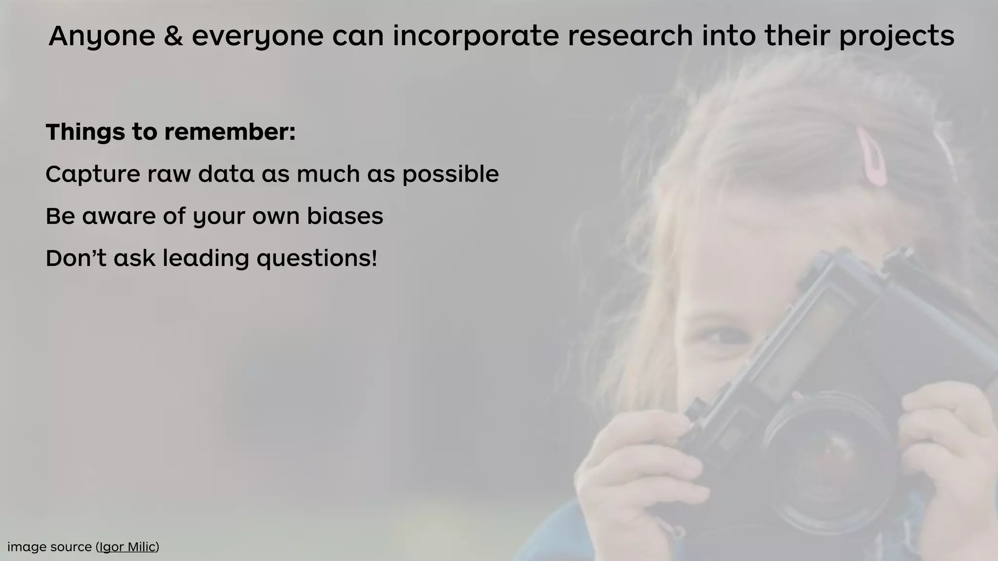 Anyone & everyone can incorporate research into their projects
Things to remember:
Capture raw data as much as possible
Be aware of your own biases
Don’t ask leading questions!
image source (Igor Milic)
 