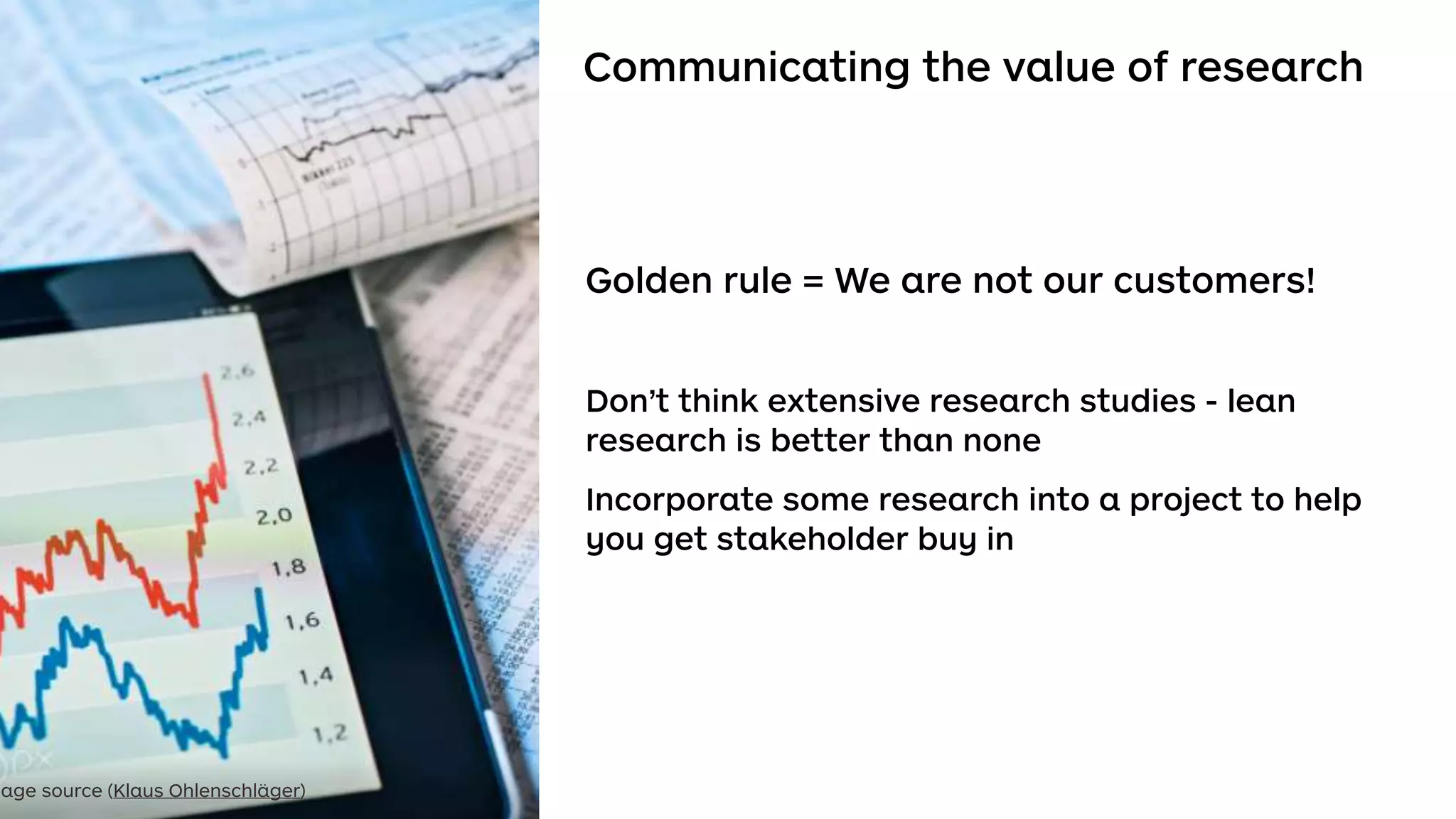 Communicating the value of research
Golden rule = We are not our customers!
Don’t think extensive research studies - lean
research is better than none
Incorporate some research into a project to help
you get stakeholder buy in
mage source (Klaus Ohlenschläger)
 