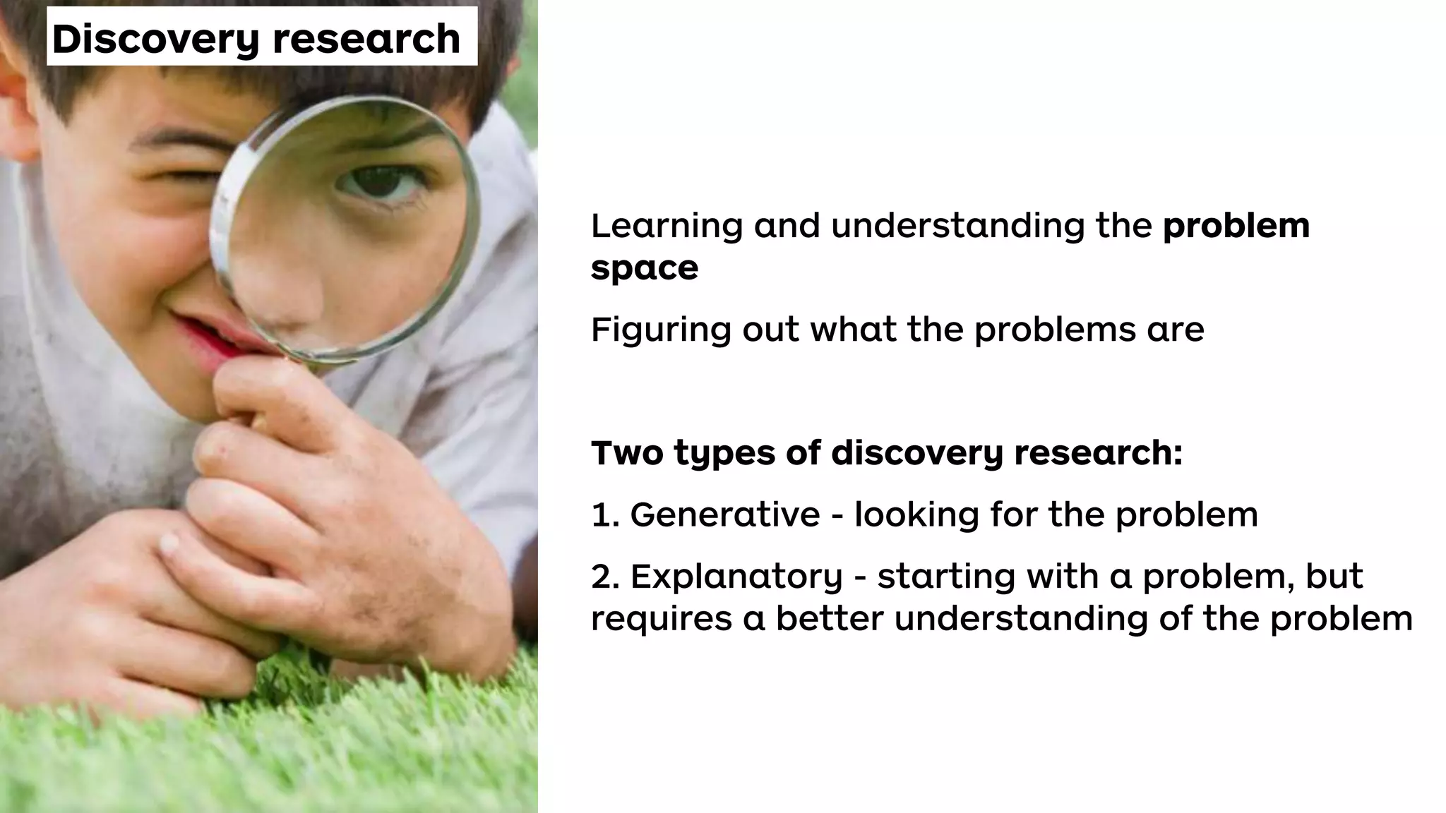 Discovery research
Learning and understanding the problem
space
Figuring out what the problems are
Two types of discovery research:
1. Generative - looking for the problem
2. Explanatory - starting with a problem, but
requires a better understanding of the problem
 