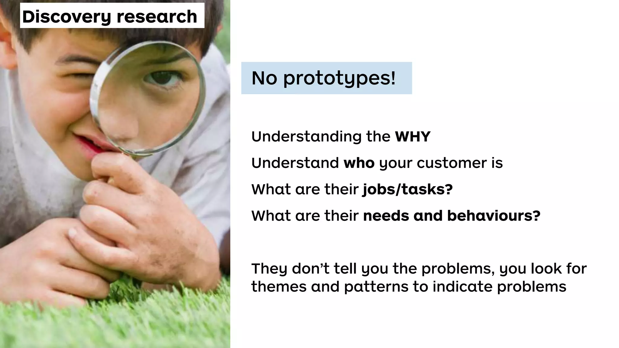 Discovery research
No prototypes!
Understanding the WHY
Understand who your customer is
What are their jobs/tasks?
What are their needs and behaviours?
They don’t tell you the problems, you look for
themes and patterns to indicate problems
 