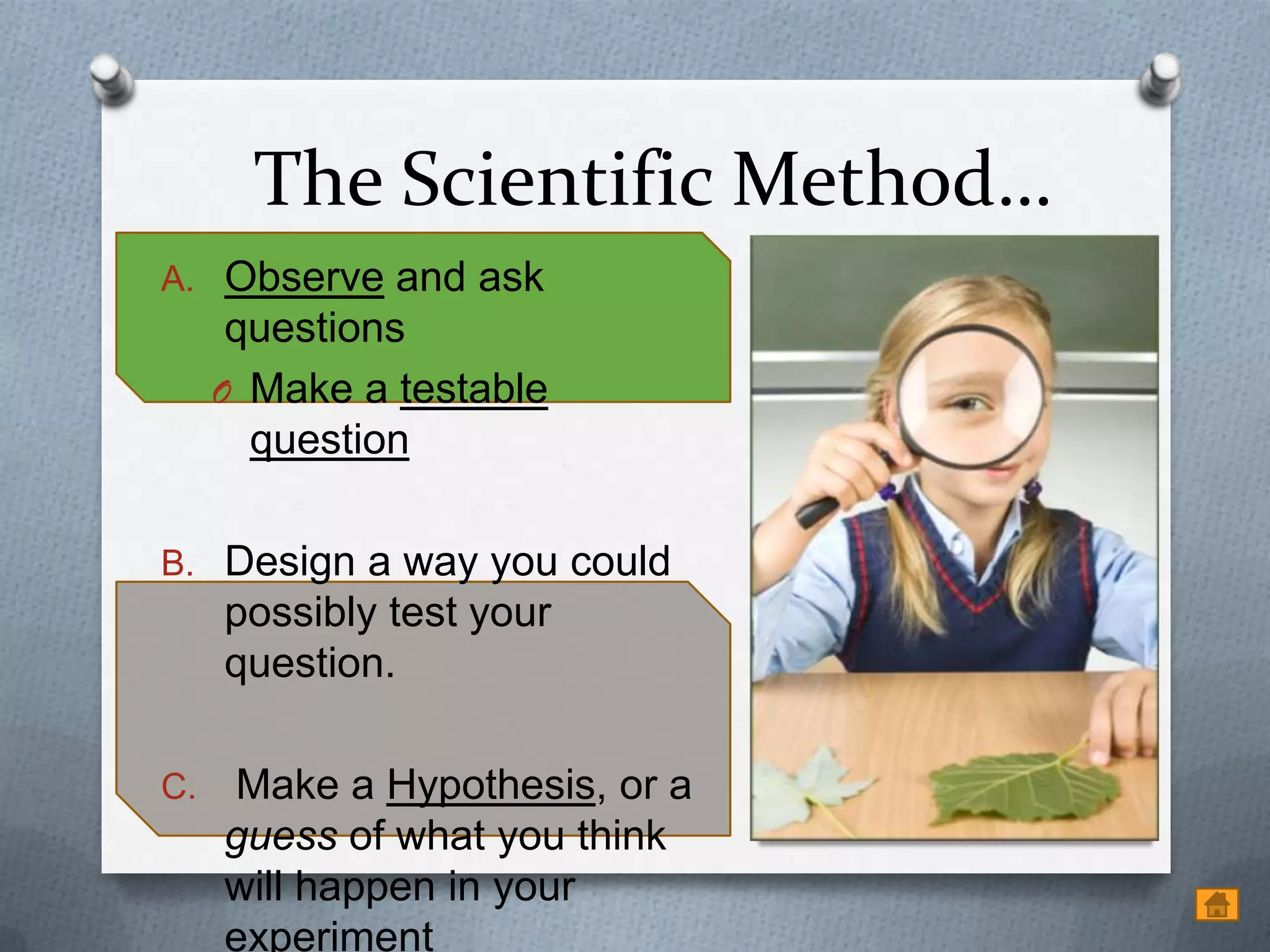 The Scientific Method…
A. Observe and ask
      questions
     O Make a testable
       question

B. Design a way you could
     possibly test your
     question.

C.   Make a Hypothesis, or a
     guess of what you think
     will happen in your
     experiment
 