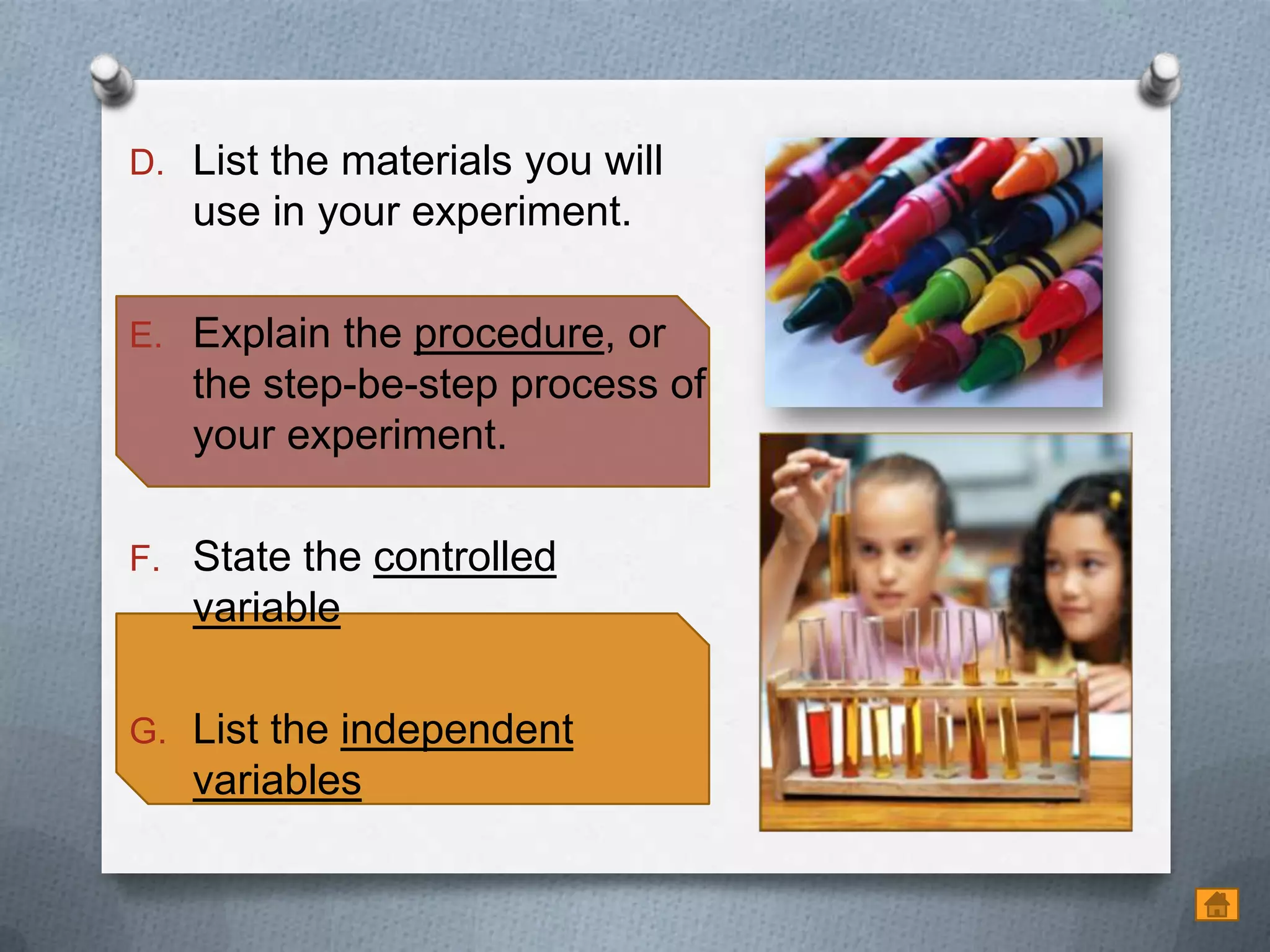 D. List the materials you will
   use in your experiment.

E. Explain the procedure, or
   the step-be-step process of
   your experiment.

F. State the controlled
   variable

G. List the independent
   variables
 